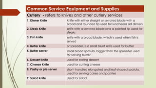 Common Service Equipment and Supplies
Cutlery - refers to knives and other cutlery services
1. Dinner Knife Knife with either straight or serrated blade with a
broad and rounded tip used for luncheons ad dinners
2. Steak Knife knife with a serrated blade and a pointed tip used for
steaks
3. Fish knife knife with a broad blade, which is used when fish is
served
4. Butter knife or spreader, is a small blunt knife used for butter
5. Butter server small broad spatula, bigger than the spreader used
for serving butter
6. Dessert knife used for eating dessert
7. Cheese Knife used for cutting cheese
8. Pastry or pie server short- handled elongated and leaf-shaped spatula,
used for serving cakes and pastries
9. Salad knife Used for salad
 