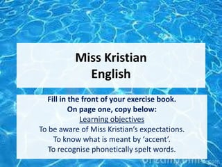 Miss Kristian
English
Fill in the front of your exercise book.
On page one, copy below:
Learning objectives
To be aware of Miss Kristian’s expectations.
To know what is meant by ‘accent’.
To recognise phonetically spelt words.
 