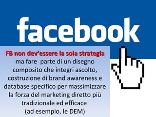 FB non dev’essere la sola strategia
    ma fare parte di un disegno
   composito che integri ascolto,
 costruzione di brand awareness e
database specifico per massimizzare
 la forza del marketing diretto più
      tradizionale ed efficace
        (ad esempio, le DEM)
 