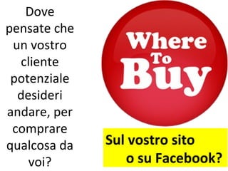 Dove
pensate che
 un vostro
  cliente
 potenziale
  desideri
andare, per
 comprare
qualcosa da   Sul vostro sito
    voi?         o su Facebook?
 