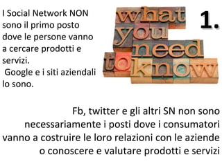 I Social Network NON
sono il primo posto
dove le persone vanno
                                             1.
a cercare prodotti e
servizi.
 Google e i siti aziendali
lo sono.

               Fb, twitter e gli altri SN non sono
    necessariamente i posti dove i consumatori
vanno a costruire le loro relazioni con le aziende
       o conoscere e valutare prodotti e servizi
 