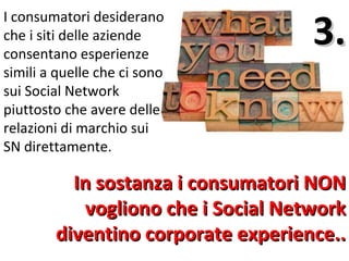 3.
I consumatori desiderano
che i siti delle aziende
consentano esperienze
simili a quelle che ci sono
sui Social Network
piuttosto che avere delle
relazioni di marchio sui
SN direttamente.

          In sostanza i consumatori NON
            vogliono che i Social Network
        diventino corporate experience..
 