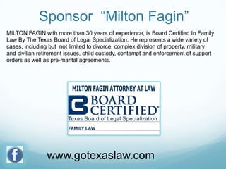Sponsor “Milton Fagin”
MILTON FAGIN with more than 30 years of experience, is Board Certified In Family
Law By The Texas Board of Legal Specialization. He represents a wide variety of
cases, including but not limited to divorce, complex division of property, military
and civilian retirement issues, child custody, contempt and enforcement of support
orders as well as pre-marital agreements.

www.gotexaslaw.com

 