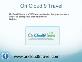 On Cloud 9 Travel
On Cloud 9 travel is a VIP travel membership that gives members
wholesale pricing on all their travel needs.
Website:

www.oncloud9travel.com

 