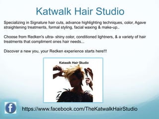 Katwalk Hair Studio
Specializing in Signature hair cuts, advance highlighting techniques, color, Agave
straightening treatments, formal styling, facial waxing & make-up..
Choose from Redken's ultra- shiny color, conditioned lightners, & a variety of hair
treatments that compliment ones hair needs...
Discover a new you, your Redken experience starts here!!!

https://www.facebook.com/TheKatwalkHairStudio

 
