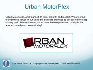 Urban MotorPlex
Urban Motorplex LLC is founded on trust, integrity, and respect. We are proud
to offer these values in our sales and business practices so our customers keep
coming back. The vehicles on our lot have the best prices and quality in the
area so come by and see us today!

https://www.facebook.com/pages/Urban-Motorplex-LLC/425300537555051

 