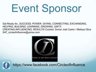 Event Sponsor
Get Ready for...SUCCESS, POWER, GIVING, CONNECTING, EXCHANGING,
HELPING, BUILDING, LEARNING, GROWING, UNITY,
CREATING,INFLUENCING, RESULTS! Contact: Dorian Joel Castro / Melissa Oliva
SAT_circleofinfluence@yahoo.com

https://www.facebook.com/CircleofInfluence

 