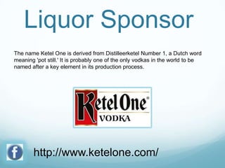 Liquor Sponsor
The name Ketel One is derived from Distilleerketel Number 1, a Dutch word
meaning 'pot still.' It is probably one of the only vodkas in the world to be
named after a key element in its production process.

http://www.ketelone.com/

 