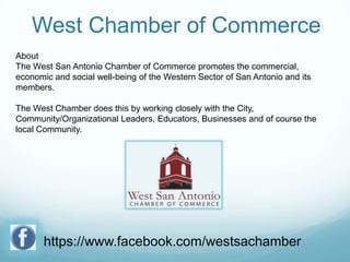 West Chamber of Commerce
About
The West San Antonio Chamber of Commerce promotes the commercial,
economic and social well-being of the Western Sector of San Antonio and its
members.
The West Chamber does this by working closely with the City,
Community/Organizational Leaders, Educators, Businesses and of course the
local Community.

https://www.facebook.com/westsachamber

 