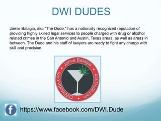 DWI DUDES
Jamie Balagia, aka "The Dude," has a nationally recognized reputation of
providing highly skilled legal services to people charged with drug or alcohol
related crimes in the San Antonio and Austin, Texas areas, as well as areas in
between. The Dude and his staff of lawyers are ready to fight any charge with
skill and precision.

https://www.facebook.com/DWI.Dude

 
