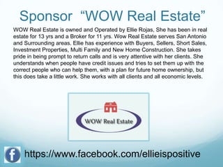 Sponsor “WOW Real Estate”
WOW Real Estate is owned and Operated by Ellie Rojas, She has been in real
estate for 13 yrs and a Broker for 11 yrs. Wow Real Estate serves San Antonio
and Surrounding areas. Ellie has experience with Buyers, Sellers, Short Sales,
Investment Properties, Multi Family and New Home Construction. She takes
pride in being prompt to return calls and is very attentive with her clients. She
understands when people have credit issues and tries to set them up with the
correct people who can help them, with a plan for future home ownership, but
this does take a little work. She works with all clients and all economic levels.

https://www.facebook.com/ellieispositive

 