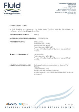 CERTIFICATION & SAFETY

All Fluid Building team members are White Card Certified and First Aid trained. All
equipment is tested and tagged monthly.

BUILDERS LICENCE NUMBER:        98366C

AUSTRALIAN BUSINESS NUMBER (ABN):    35 084 785 080

BUSINESS INSURANCE:            GIO Australia.
                               Includes Public Liability.
                               Sum insured $20,000,000.
                               Policy Number: SB2324697.
                               A copy of the Certificate of Currency is available on
                               request.

WORKERS COMPENSATION:          GIO Australia.
                               Policy Number: WC 312318.
                               A copy of the Certificate of Currency is available on
                               request.


HOME WARRANTY INSURANCE:       Category 1 rating as determined by Dept. of Fair
                               Trading.
                               Underwritten by Vero.
                               Insured with HIA Insurance Services.
                               A copy of our Annual Certificate of Eligibility is available
                               on request.




                                                                              4|Page
 