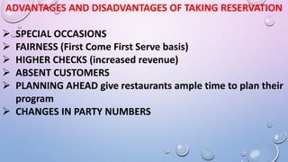 ADVANTAGES AND DISADVANTAGES OF TAKING RESERVATION
 SPECIAL OCCASIONS
 FAIRNESS (First Come First Serve basis)
 HIGHER CHECKS (increased revenue)
 ABSENT CUSTOMERS
 PLANNING AHEAD give restaurants ample time to plan their
program
 CHANGES IN PARTY NUMBERS
 