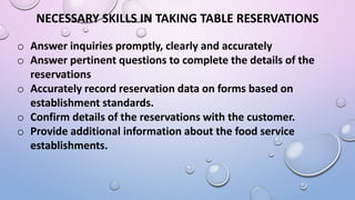 NECESSARY SKILLS IN TAKING TABLE RESERVATIONS
o Answer inquiries promptly, clearly and accurately
o Answer pertinent questions to complete the details of the
reservations
o Accurately record reservation data on forms based on
establishment standards.
o Confirm details of the reservations with the customer.
o Provide additional information about the food service
establishments.
 
