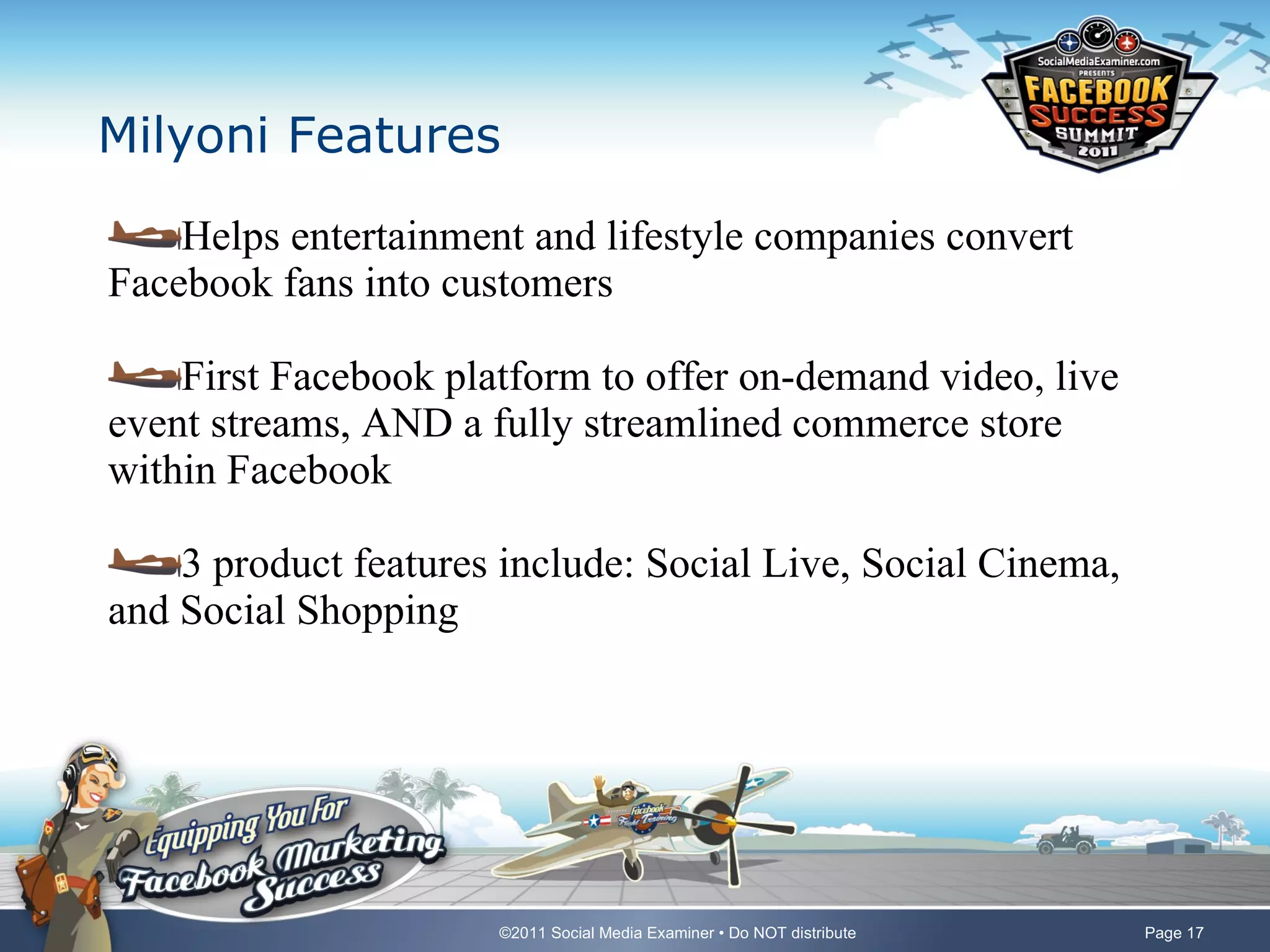 Milyoni Features Helps entertainment and lifestyle companies convert Facebook fans into customers First Facebook platform to offer on-demand video, live event streams, AND a fully streamlined commerce store within Facebook 3 product features include: Social Live, Social Cinema, and Social Shopping 