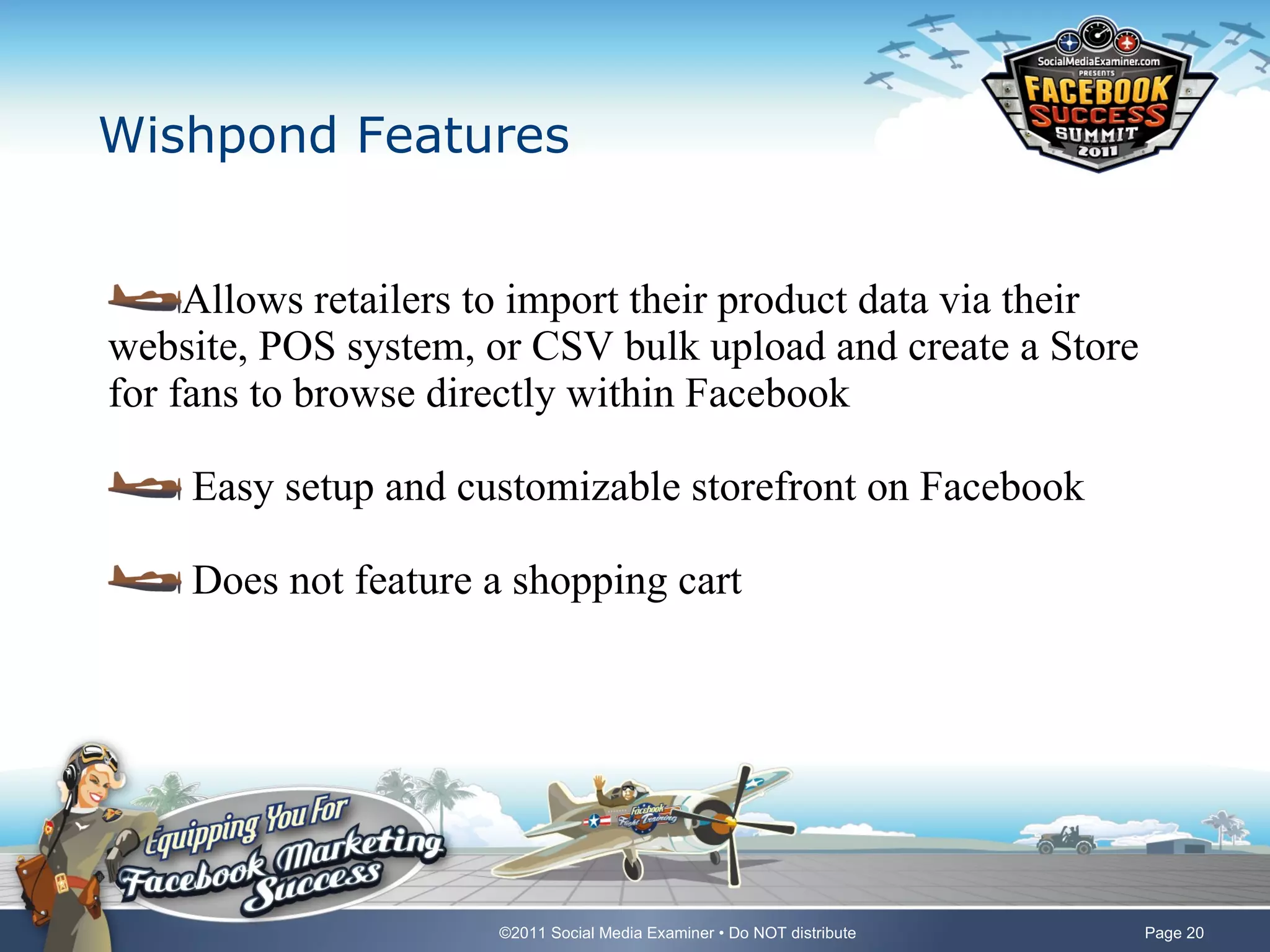 Wishpond Features Allows retailers to import their product data via their website, POS system, or CSV bulk upload and create a Store for fans to browse directly within Facebook Easy setup and customizable storefront on Facebook Does not feature a shopping cart 