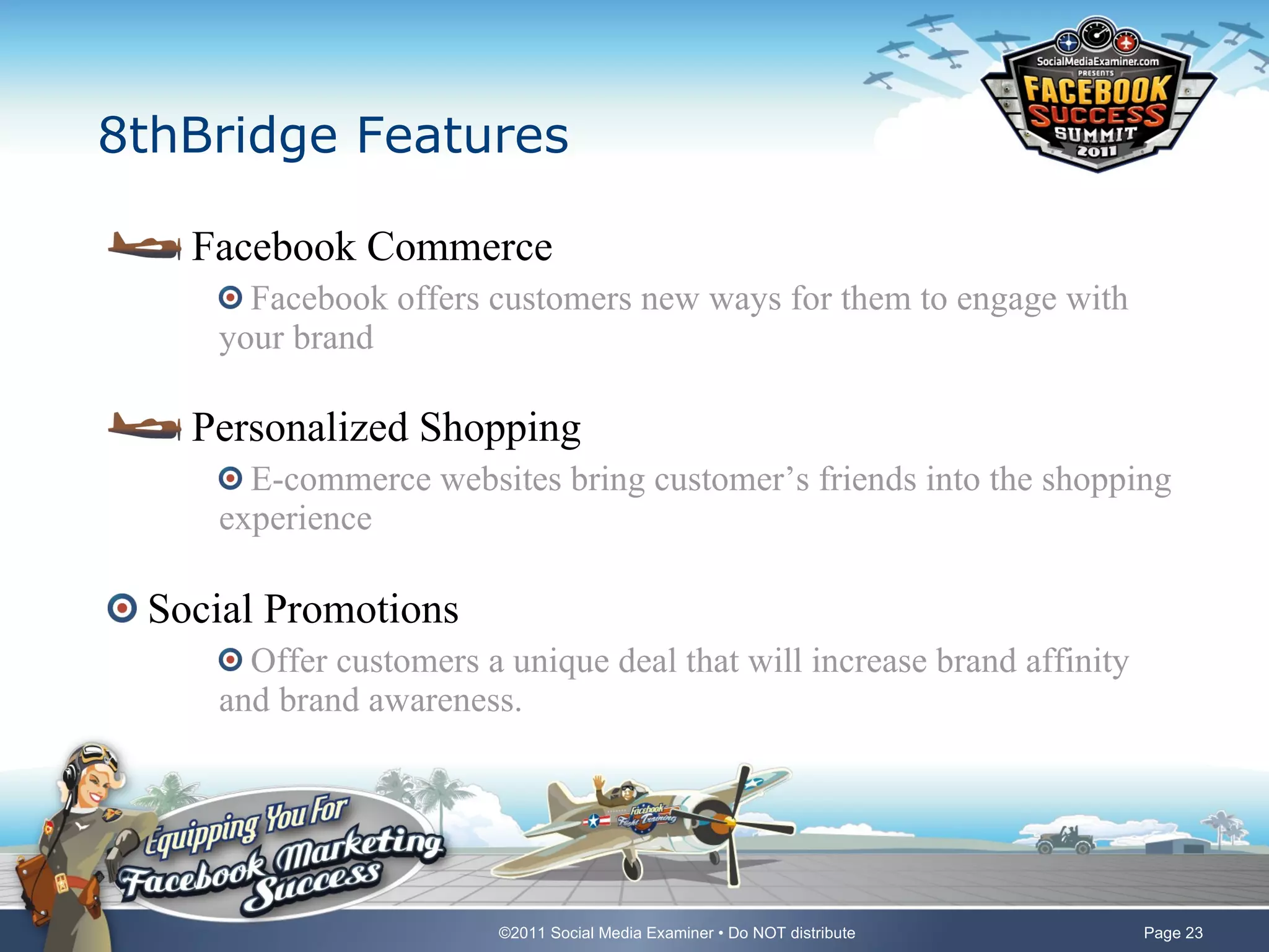 8thBridge Features Facebook Commerce Facebook offers customers new ways for them to engage with your brand Personalized Shopping E-commerce websites bring customer’s friends into the shopping experience Social Promotions Offer customers a unique deal that will increase brand affinity and brand awareness. 