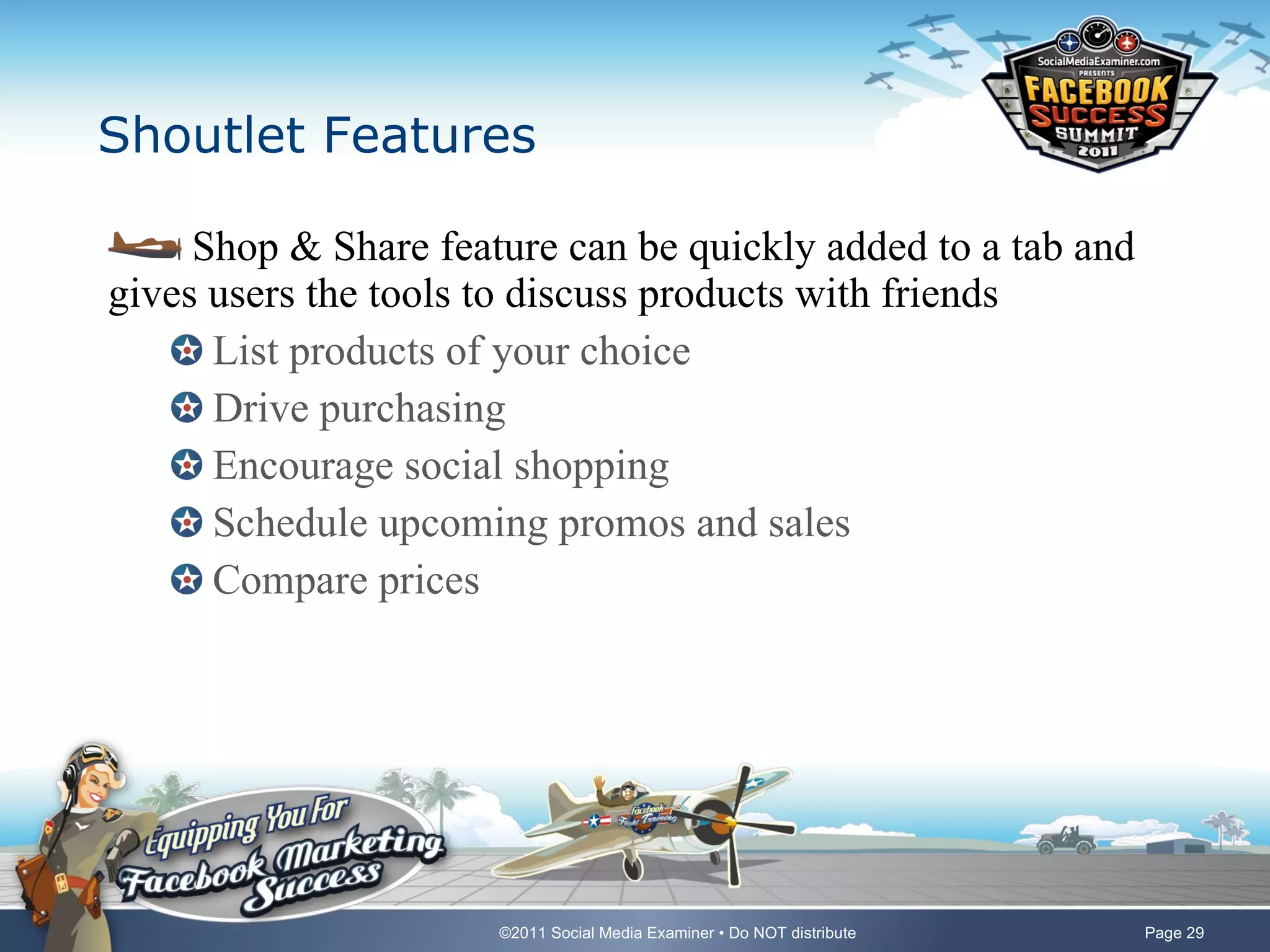 Shoutlet Features Shop & Share feature can be quickly added to a tab and gives users the tools to discuss products with friends List products of your choice Drive purchasing Encourage social shopping Schedule upcoming promos and sales Compare prices 