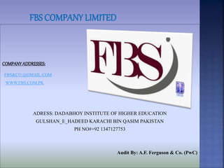COMPANY ADDRESSES: 
FBS&CO @GMAIL.COM 
WWW.FBS.COM.PK 
ADRESS: DADABHOY INSTITUTE OF HIGHER EDUCATION 
GULSHAN_E_HADEED KARACHI BIN QASIM PAKISTAN 
PH NO#+92 1347127753 
Audit By: A.F. Ferguson & Co. (PwC) 
 