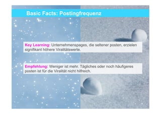 Basic Facts: Postingfrequenz




Key Learning: Unternehmenspages, die seltener posten, erzielen
signifikant höhere Viralitätswerte.



Empfehlung: Weniger ist mehr. Tägliches oder noch häufigeres
posten ist für die Viralität nicht hilfreich.




                                                                 10
 