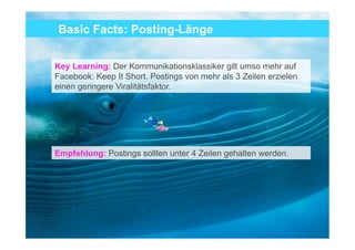 Basic Facts: Posting-Länge


Key Learning: Der Kommunikationsklassiker gilt umso mehr auf
Facebook: Keep It Short. Postings von mehr als 3 Zeilen erzielen
einen geringere Viralitätsfaktor.




Empfehlung: Postings sollten unter 4 Zeilen gehalten werden.




                                                                   16
 