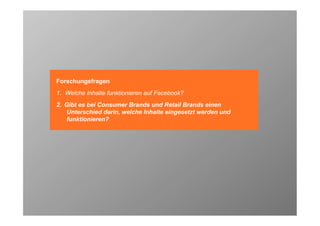 Forschungsfragen
1. Welche Inhalte funktionieren auf Facebook?
2. Gibt es bei Consumer Brands und Retail Brands einen
   Unterschied darin, welche Inhalte eingesetzt werden und
   funktionieren?




                                                             40
 