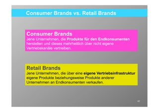 Consumer Brands vs. Retail Brands


Consumer Brands
Jene Unternehmen, die Produkte für den Endkonsumenten
herstellen und dieses mehrheitlich über nicht eigene
Vertriebskanäle vertreiben.




Retail Brands
Jene Unternehmen, die über eine eigene Vertriebsinfrastruktur
eigene Produkte beziehungsweise Produkte anderer
Unternehmen an Endkonsumenten verkaufen.



                                                                 41
 