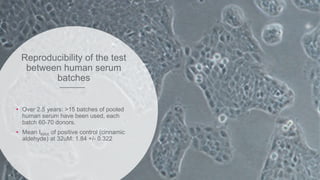 Reproducibility of the test
between human serum
batches
• Over 2.5 years: >15 batches of pooled
human serum have been used, each
batch 60-70 donors.
• Mean IMAX of positive control (cinnamic
aldehyde) at 32uM: 1.84 +/- 0.322
 