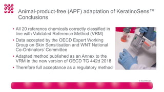 • All 20 reference chemicals correctly classified in
line with Validated Reference Method (VRM)
• Data accepted by the OECD Expert Working
Group on Skin Sensitisation and WNT National
Co-Ordinators’ Committee
• Adapted method published as an Annex to the
VRM in the new version of OECD TG 442d 2018
• Therefore full acceptance as a regulatory method
Animal-product-free (APF) adaptation of KeratinoSens™
Conclusions
© XCellR8 Ltd
 