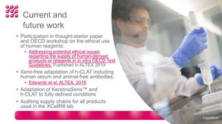 Current and
future work
• Participation in thought-starter paper
and OECD workshop on the ethical use
of human reagents:
• Addressing potential ethical issues
regarding the supply of human-derived
products or reagents in in vitro OECD Test
Guidelines. Published in ALTEX 2019
• Xeno-free adaptation of h-CLAT including
human serum and animal-free antibodies:
• Edwards et al, ALTEX, 2018
• Adaptation of KeratinoSens™ and
h-CLAT to fully defined conditions
• Auditing supply chains for all products
used in the XCellR8 lab
© XCellR8 Ltd
 