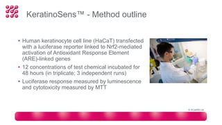 KeratinoSens™ - Method outline
• Human keratinocyte cell line (HaCaT) transfected
with a luciferase reporter linked to Nrf2-mediated
activation of Antioxidant Response Element
(ARE)-linked genes
• 12 concentrations of test chemical incubated for
48 hours (in triplicate; 3 independent runs)
• Luciferase response measured by luminescence
and cytotoxicity measured by MTT
© XCellR8 Ltd
 