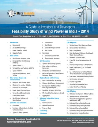 Feasibility Study of Wind Power in India - 2014 
Release Date: November, 2014 • Price: INR 15,000 / 250 USD • Print Price: INR 18,000 / 315 USD 
1. Introduction 
A Guide to Investors and Developers 
a. Background 
b. All about Wind Energy 
c. Power in a Wind Stream 
d. Capacity Factor 
2. Wind Turbine 
a. Wind Turbine Generator Units 
b. Horizontal Axis Wind Turbines 
(HAWT’s) 
c. Types of HAWT’s 
d. Vertical Wind Axis Turbines (VAWT’s) 
e. Types of VAWT’s 
f. Internal Components of Wind 
Turbine 
3. Wind Turbine Design and 
Characteristics 
a. Design of Wind Turbine Rotor 
b. Choice of the number of blades 
c. Choice of the pitch angle 
d. Power Speed Characteristics 
e. Torque Speed Characteristics 
f. Coeffi cient of Power 
g. Wind Turbine Ratings and 
Specifi cations 
4. Controller and Generators 
a. Controllers 
b. Functions of Controller in the Wind 
Turbine Construct 
c. Types of Control Systems 
i. Pitch Control 
i. Stall Control 
ii. Generator Torque Control 
iii. Yaw Control 
d. Generators 
i. Synchronous Generator 
ii. Asynchronous Generator 
5. Grid Connection 
a. Types of Wind Energy Systems 
b. Wind to Electrical Energy 
Conversion 
c. Introduction to Grid Connection 
d. Electrical Dynamics of Wind Turbine 
Generator Model 
6. Modern Trends in Wind Farms 
a. Basic Offshore Wind Technology 
b. Offshore Wind Turbine Development 
c. Development of Offshore Wind 
Farm-key technologies 
d. Simplifi ed Off-shore Wind Farm 
e. Off shore Wind Development Abroad 
f. Aggregation 
7. A Study of Indian Wind Energy 
Potential 
a. Indian Scenario 
b. Weibull Distribution 
c. Program Code 
8. Case Study 
9. Conclusion 
List of Figures: 
1. Van der Hoven Wind Spectrum Curve 
2. Horizontal Axis Wind Turbine 
3. HAWT components 
4. High Mechanical Effi ciency Centrifugally 
Stable Darrieus Turbine 
5. Windterra ECO1200 VAWT 
6. Cp Vs TSR Curve for various types of 
rotors 
7. Internal Components of a Wind Turbine 
8. Power Coeffi cient (Cp) vs. Tip Speed 
Ratio (ɤ) 
9. Cp-ɤ Performance Curve for a Modern 
Three-blade Turbine Showing Losses 
10. Low-speed Shaft speed Sensing System 
11. Synchronous Generator 
12. Squirrel Cage rotor 
13. Simplifi ed off-shoe Wind Farm 
14. Indian Wind Power Potential 
List of Tables: 
15. Historical Development of Wind Turbines 
16. Solidity ratios of various rotors 
17. State with strong potential: (potential 
MW/installed MW) 
18. Estimated Energy Density Chennai 
19. Estimated Energy Density Mumbai 
20. Estimated Energy Density Delhi 
21. Estimated Energy Density Bhubaneswar 
22. Comparison of Energy Densities 
For more details about products and services please call 
Tel.: +91-11-45544187, 41630406, Mob.: +91-8527803963 
email: venkat@idatainsights.com 
Precision Research and Consulting Pvt. Ltd. 
www.idatainsights.com 
