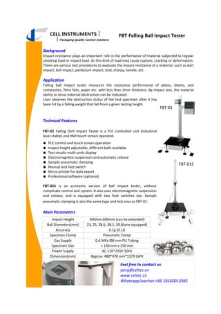FBT Falling Ball Impact Tester
Background
Impact resistance plays an important role in the performance of material subjected to regular
shocking load or impact load. As this kind of load may cause rupture, cracking or deformation.
There are various test procedures to evaluate the impact resistance of a material, such as dart
impact, ball impact, pendulum impact, izod, charpy, tensile, etc.
Application
Falling ball impact tester measures the resistance performance of plates, sheets, and
composites, films foils, paper etc. with less than 2mm thickness. By impact test, the material
ability to resist external destruction can be indicated.
User observes the destruction status of the test specimen after it has
been hit by a falling weight that fell from a given testing height.
Impact Height 300mm-600mm (can be extended)
Ball Diameters(mm) 23, 25, 28.6, 38.1, 50.8(one equipped)
Accuracy 0.1g (0.1J)
Specimen Clamp Pneumatic Clamp
Gas Supply 0.6 MPa Φ8 mm PU Tubing
Specimen Size > 150 mm x 150 mm
Power Supply AC 110~220V 50Hz
Dimension(mm) Approx: 480*470 mm*1170 LWH
Feel free to contact us
yang@celtec.cn
www.celtec.cn
Whatsapp/wechat:+86 18560013985
Technical Features
FBT-01 Falling Dart Impact Tester is a PLC controlled unit (industrial
level stable) and HMI touch screen operated.
● PLC control and touch screen operation
● Impact height adjustable, different balls available
● Test results multi-units display
● Electromagnetic suspension and automatic release
● Sample pneumatic clamping
● Manual and foot switch
● Micro-printer for data export
● Professional software (optional)
FBT-01S is an economic version of ball impact tester, without
complicate control and system. It also uses electromagnetic suspension
and release, and is equipped with two foot switches too. Sample
pneumatic clamping is also the same type and test area as FBT-01.
Main Parameters
FBT-01S
FBT-01
 