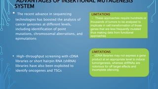 ADVANTAGES OF INSERTIONAL MUTAGENESIS
SYSTEM
• The recent advance in sequencing
technologies has boosted the analysis of
cancer genomes at different levels,
including identification of point
mutations, chromosomal aberrations, and
epimutations
• High-throughput screening with cDNA
libraries or short hairpin RNA (shRNA)
libraries have also been exploited to
identify oncogenes and TSGs
LIMITATIONS
- These approaches require hundreds or
thousands of tumors to be analyzed to
implicate in cell transformation of those
genes that are less frequently mutated
thus making data from functional
approaches
LIMITATIONS
- cDNA libraries may not express a gene
product at an appropriate level to induce
tumorigenesis, whereas shRNAs are
notorious for off target effects and
incomplete silencing.
 