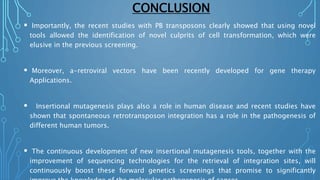 CONCLUSION
 Importantly, the recent studies with PB transposons clearly showed that using novel
tools allowed the identification of novel culprits of cell transformation, which were
elusive in the previous screening.
 Moreover, a-retroviral vectors have been recently developed for gene therapy
Applications.
 Insertional mutagenesis plays also a role in human disease and recent studies have
shown that spontaneous retrotransposon integration has a role in the pathogenesis of
different human tumors.
 The continuous development of new insertional mutagenesis tools, together with the
improvement of sequencing technologies for the retrieval of integration sites, will
continuously boost these forward genetics screenings that promise to significantly
 