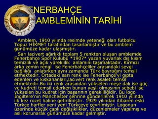 FENERBAHÇE
AMBLEMİNİN TARİHİ
Amblem, 1910 yılında resimde yeteneği olan futbolcu
Topuz HİKMET tarafından tasarlamıştır ve bu amblem
günümüze kadar ulaşmıştır.
Sarı lacivert ağırlıklı toplam 5 renkten oluşan amblemde
Fenerbahçe Spor Kulübü *1907* yazan yuvarlak dış kısım
temizlik ve açık yüreklilik anlamını taşımaktadır. Kırmızı
arka zemin rengi ise Fenerbahçeliler arasındaki sevgi
bağlılığı anlatırken aynı zamanda Türk bayrağını temsil
etmektedir. Ortadaki sarı renk ise Fenerbahçe'yi gıpta
edenleri ve kıskananları,lacivert renk asaleti temsil
etmektedir.Bu iki renk arasından yükselen meşe dalı ise güç
ve kudreti temsil ederken bunun yeşil olmasının sebebi ise
yükselen bu kudret için başarının gerekliliğidir. Bu logo
İngiltere'nin Manchester şehrine gönderilerek 1910 yılında
ilk kez rozet haline getirilmiştir. 1929 yılından itibaren eski
Türkçe harfler yeni yeni Türkçeye çevrilmiştir. Logonun
üzerinde küçük çaplı değişiklikler, düzenlemeler yapılmış ve
aslı korunarak günümüze kadar gelmiştir.

 