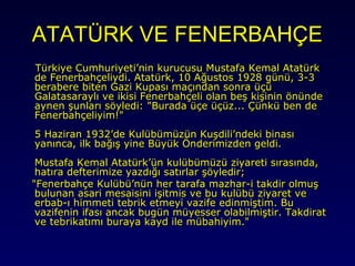 ATATÜRK VE FENERBAHÇE
Türkiye Cumhuriyeti’nin kurucusu Mustafa Kemal Atatürk
de Fenerbahçeliydi. Atatürk, 10 Ağustos 1928 günü, 3-3
berabere biten Gazi Kupası maçından sonra üçü
Galatasaraylı ve ikisi Fenerbahçeli olan beş kişinin önünde
aynen şunları söyledi: "Burada üçe üçüz... Çünkü ben de
Fenerbahçeliyim!"
5 Haziran 1932’de Kulübümüzün Kuşdili’ndeki binası
yanınca, ilk bağış yine Büyük Önderimizden geldi.
Mustafa Kemal Atatürk’ün kulübümüzü ziyareti sırasında,
hatıra defterimize yazdığı satırlar şöyledir;
"Fenerbahçe Kulübü’nün her tarafa mazhar-i takdir olmuş
bulunan asari mesaisini işitmis ve bu kulübü ziyaret ve
erbab-ı himmeti tebrik etmeyi vazife edinmiştim. Bu
vazifenin ifası ancak bugün müyesser olabilmiştir. Takdirat
ve tebrikatımı buraya kayd ile mübahiyim."

 