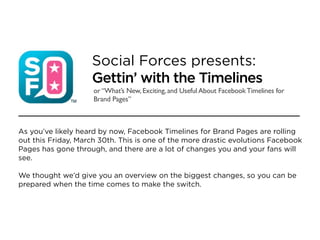 Social Forces presents:
                    Gettin’ with the Timelines
                     or “What’s New, Exciting, and Useful About Facebook Timelines for
                     Brand Pages”



As you’ve likely heard by now, Facebook Timelines for Brand Pages are rolling
out this Friday, March 30th. This is one of the more drastic evolutions Facebook
Pages has gone through, and there are a lot of changes you and your fans will
see.

We thought we’d give you an overview on the biggest changes, so you can be
prepared when the time comes to make the switch.
 