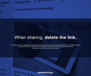 10	
  
If you share a link on Facebook it automatically shows a preview and a link below the
update. You can then take out the actual link from the update and the link below will still be
there. Research shows this will increase the click through rates on the posts!!
When sharing, delete the link.	
  
 