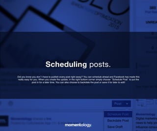11	
  
Did you know you don’t have to publish every post right away? You can schedule
ahead and Facebook has made this really easy for you. When you create the
update, in the right bottom corner simply choose ‘Schedule Post’ to put the!
post in for a later time. You can also choose to backdate the post!
or save it for later to edit!	
  
Scheduling posts.	
  
 