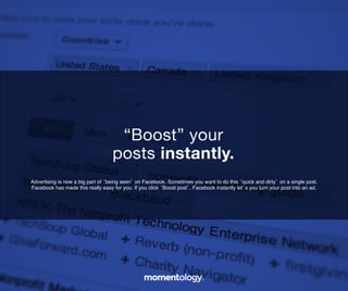 12	
  
Advertising is now a big part of ‘being seen’ on Facebook. Sometimes you want to do
this ‘quick and dirty’ on a single post. Facebook has made this really easy for you. If
you click ‘Boost post’, Facebook instantly let’s you turn your post into an ad.!
“Boost” your!
posts instantly.	
  
 