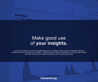 13	
  
If you have a website you are most probably looking at your analytics. When you have a
Facebook Page you should do the same and watch your ‘insights’. It will show you how
well your fans like you, how your reach is doing and even how often your timeline!
was visited. Use it to improve your posts!	
  
Make good use!
of your insights.	
  
 
