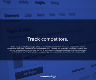 14	
  
Getting enough visibility for your pages is hard, so you should try and learn from others, your
competitors for example. Facebook has made doing this really. On your insights pages go to
“Overview” and scroll down. You can add “Pages to watch”. Add your competitors here. You
can follow how they do (and compare) and every time they post something that gets them!
a lot of interaction, you will get a notiﬁcation so you can ‘spy’ on your competitors to!
see what made them successful.	
  
Track competitors.	
  
 