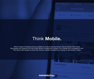16	
  
When it comes to Facebook and your updates you have to keep one thing in mind at
all times: think mobile. Most people visit Facebook from their mobile devices,
smartphones or tablets. Your strategy has to be adapted to that.!
!
Think about where people are when they read your updates and adjust!
your strategy to meet people’s needs.	
  
Think Mobile.	
  
 