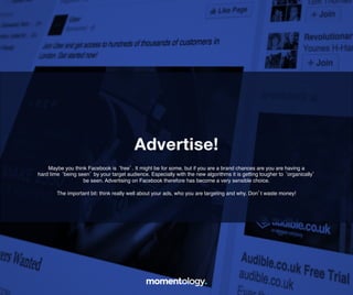 17	
  
Maybe you think Facebook is ‘free’. It might be for some, but if you are a brand
chances are you are having a hard time ‘being seen’ by your target audience.
Especially with the new algorithms it is getting tougher to ‘organically’!
be seen. Advertising on Facebook therefore has become a!
very sensible choice.!
!
The important bit: think really well about your ads, who you are!
targeting and why. Don’t waste money!	
  
Advertise!!
 