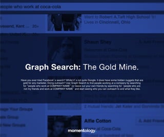 18	
  
Have you ever tried Facebook’s search? Whilst it’s not quite Google, it does have
some hidden nuggets that are gold for any marketer. Doing outreach? Use Graph
Search to ﬁnd people working at a company by searching for “people who work at
COMPANY NAME” (or leave out your own friends by searching for ‘people who!
are not my friends and work at COMPANY NAME’ and start seeing who!
you can outreach to and what they like.	
  
Graph Search: The Gold Mine.	
  
 