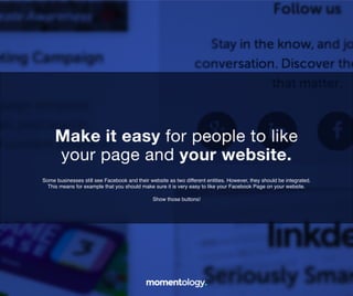 19	
  
Some businesses still see Facebook and their website as two different!
entities. However, they should be integrated.!
!
This means for example that you should make sure it is very easy!
to like your Facebook Page on your website.!
!
Show those buttons!	
  
Make it easy for people to like!
your page and your website.	
  
 