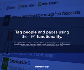 20	
  
You might think this is a Twitter functionality, but Facebook does it too! If you want to
tag someone in your post, start with @ and type a name or page. You can then tag
them. This will help your updates to be seen more widely and make your fans and
potential friends look good.!
Tag people and pages using!
the “@” functionality.	
  
 