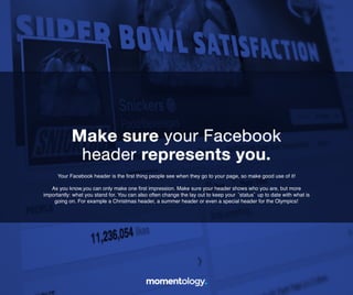 3	
  
Your Facebook header is the ﬁrst thing people see when they go to your page,!
so make good use of it!!
!
As you know,you can only make one ﬁrst impression. Make sure your header shows who you
are, but more importantly: what you stand for. You can also often change the lay out to keep
your ‘status’ up to date with what is going on. For example a Christmas header, a summer
header or even a special header for the Olympics!	
  
Make sure your Facebook!
header represents you.	
  
 