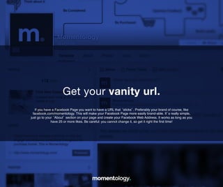 4	
  
If you have a Facebook Page you want to have a URL that ‘sticks’. Preferably your brand
of course, like facebook.com/momentology. This will make your Facebook Page more
easily brand-able. It’s really simple, just go to your ‘About’ section on your page and
create your Facebook Web Address. It works as long as you have 25 or more likes. Be
careful: you cannot change it, so get it right the ﬁrst time!!
Get your vanity url.	
  
 